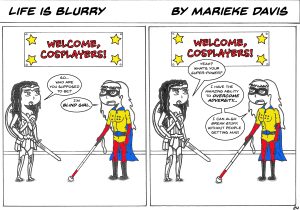 Description: Two people at a cosplay convention, a panel of “Life is Blurry.” One, dressed like Wonder Woman, asks who the other is supposed to be. She responds, “I’m Blind Girl,” a made-up superhero character wearing blue, red, and yellow, with the letters “BG” in braille on her shirt and holding a white cane. Wonder Woman asks, “Yeah? What’s your super-power?” and Blind Girl responds, “I have the amazing ability to overcome adversity…I can also break stuff, without people getting mad.