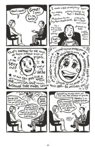 Description: A black and white comic arranged as a two panel wide by three tall grid, all of equal square or near square dimensions. A woman with short hair, author Ellen Forney, sits in therapy. In multiple panels, words swarm around her head, a dizzying blend of words and swirls. A drawing of her face becomes less coherent and more sketch-like and also manic before going back to normal. As this manic-episode developes, the panel borders themselves disappear and the stream of words becomes the border before returning to lined off panels at the end again. Therapist: How’s work? Ellen: Great! I guess. I’m so busy! I made a list of everything—here—my weekly comic, catalog drawings for Toys in Babeland, illustrations for the Gay Men’s Health Guide, a thing for Ben is Dead—that’s a zine—buy a wig to wear to a big COCA art opening, promote my book, frame some posters for a show. Therapist: That’s a lot. Ellen: That’s normal for me, thought, all these different kinds of projects… and the sexy stuff is kind of my niche, all that sex-positive and queer stuff, which has tio to with me, too, being really out, kind of a bisexual role model, because there’s anti-bi attitudes even in the queer community… we need liberal identity politics… and anyone who can be out should be out, people are social animals, and I want to help people believe in themselves… Therapist: Sounds like you’re very busy. Are you getting your work done? Ellen: Well, yeah, I guess. But are you asking about my income? Most Of my work is more like creatively fulfilling. Something always works out. I feel like the universe will provide. Money is an abstraction. Therapist: Well, remember an abstraction won’t pay for your groceries though. Ellen: Meh.